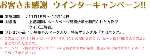 お客様 感謝ウィンターキャンペーン!! ／ 実施期間：11月15日～12月14日 ／ 対象者：上記期間に連合会ホームページ見積依頼を利用された方及びクイズ正解者。 ／ プレゼント品：小鳩ちゃんマーク入り、特製オリジナル『エコバック』。 ／ ご応募は11月１5日（木）～12月14日（金）の期間を通じて、お一人様一回でお願いいたします。