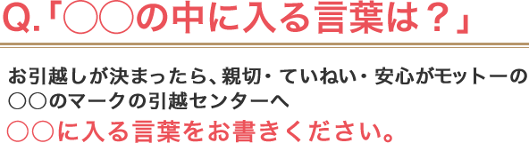 Q.「◯◯の中には入る言葉は？」 ／ お引越しが決まったら、親切・ていねい・安心がモットーの○○のマークの引越センターへ ／ ○○に入る言葉をお書きください。