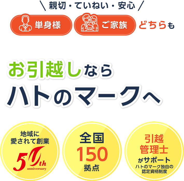 親切 ていねい 安心 単身様 ご家族 どちらも お引越しなら ハトのマークへ 地域に愛されて創業47周年 全国150拠点 引越管理士 がサポート ハトのマーク独自の認定資格制度